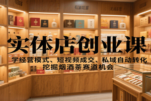 实体店创业课:学经营模式、短视频成交、私域自动转化,挖掘烟酒茶赛道机会