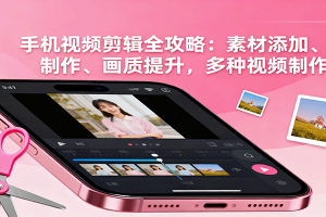 手机视频剪辑全攻略:素材添加、特效制作、画质提升,多种视频制作方法