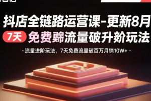 (15918期)抖店全链路运营课-更新8月:流量进阶玩法,7天免费流量破百万月销10W+