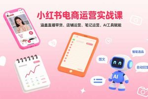 (15909期)小红书电商运营实战课:涵盖直播带货、店铺运营、笔记运营、AI工具赋能