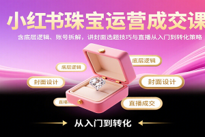 小红书珠宝运营成交课:含底层逻辑、账号拆解,讲封面选题技巧与直播从入门到转化策略