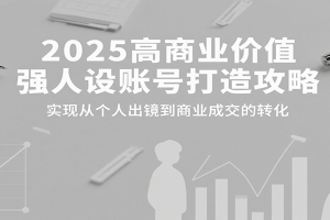 2025高商业价值强人设账号打造攻略,实现从个人出镜到商业成交的转化