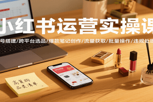 小红书运营实操课,账号搭建/跨平台选品/爆款笔记创作/流量获取/批量操作/违规处理等